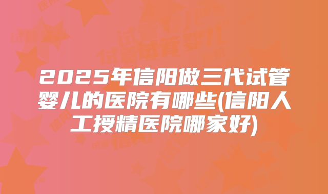 2025年信阳做三代试管婴儿的医院有哪些(信阳人工授精医院哪家好)