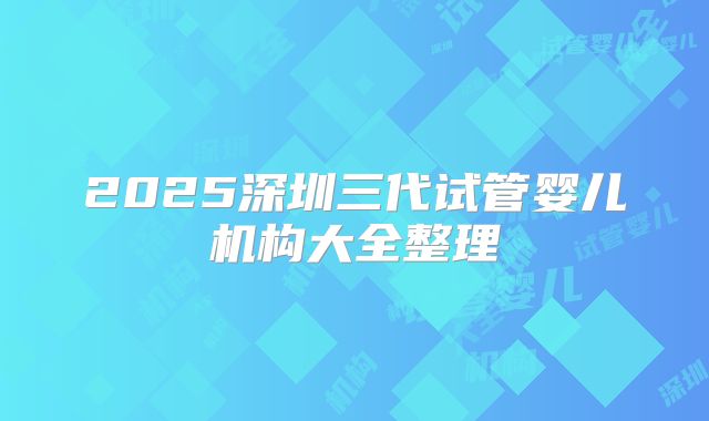 2025深圳三代试管婴儿机构大全整理