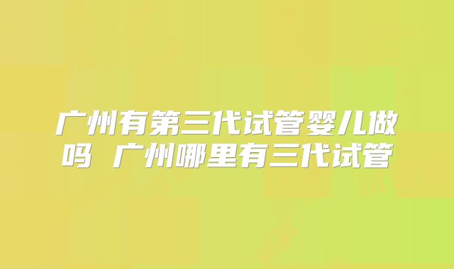 广州有第三代试管婴儿做吗 广州哪里有三代试管