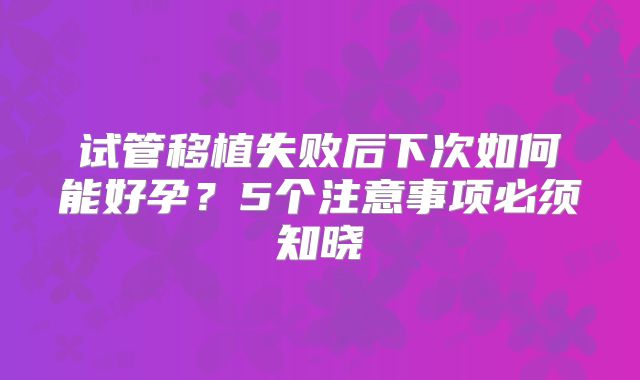 试管移植失败后下次如何能好孕？5个注意事项必须知晓