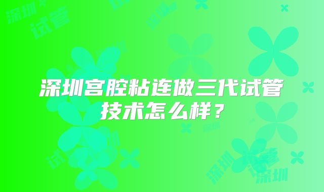 深圳宫腔粘连做三代试管技术怎么样？