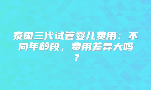 泰国三代试管婴儿费用:不同年龄段,费用差异大吗?
