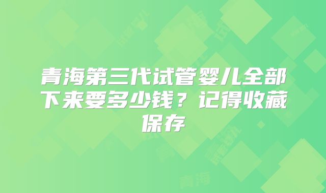 青海第三代试管婴儿全部下来要多少钱？记得收藏保存