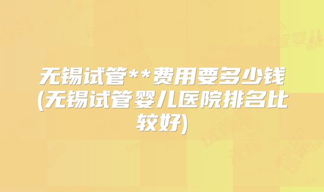 无锡试管**费用要多少钱(无锡试管婴儿医院排名比较好)
