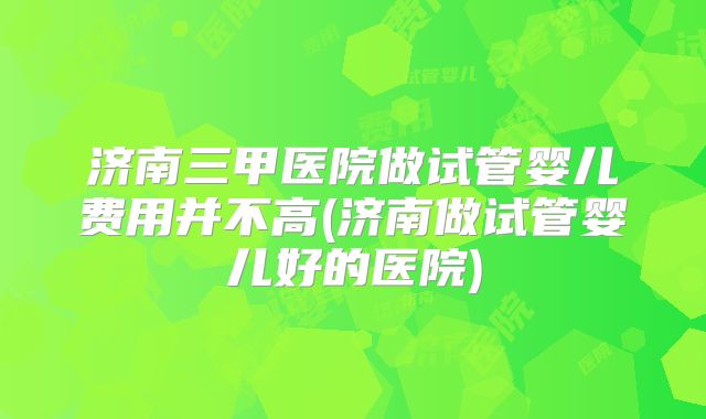 济南三甲医院做试管婴儿费用并不高(济南做试管婴儿好的医院)