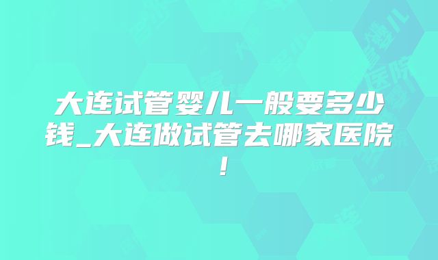 大连试管婴儿一般要多少钱_大连做试管去哪家医院!