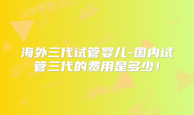 海外三代试管婴儿-国内试管三代的费用是多少!