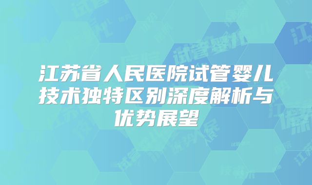 江苏省人民医院试管婴儿技术独特区别深度解析与优势展望