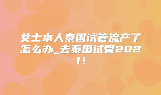 女士本人泰国试管流产了怎么办_去泰国试管2021！
