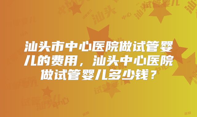 汕头市中心医院做试管婴儿的费用，汕头中心医院做试管婴儿多少钱？