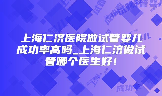 上海仁济医院做试管婴儿成功率高吗_上海仁济做试管哪个医生好!