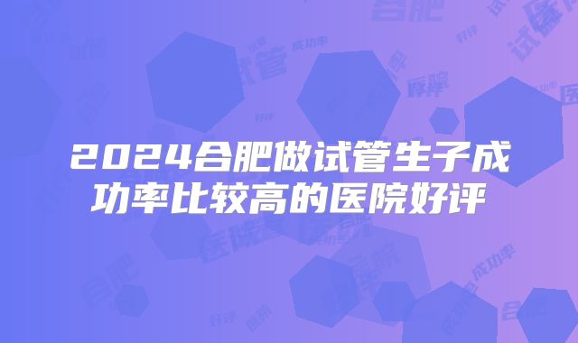2024合肥做试管生子成功率比较高的医院好评
