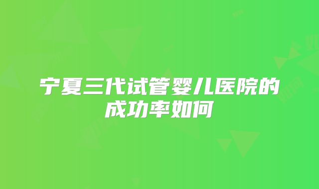 宁夏三代试管婴儿医院的成功率如何