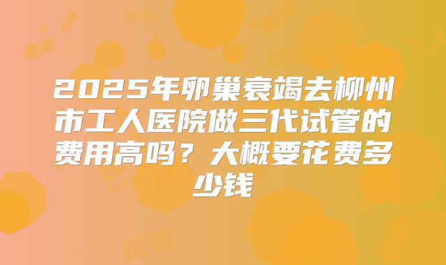 2025年卵巢衰竭去柳州市工人医院做三代试管的费用高吗？大概要花费多少钱