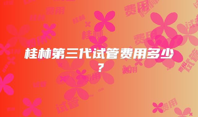桂林第三代试管费用多少?