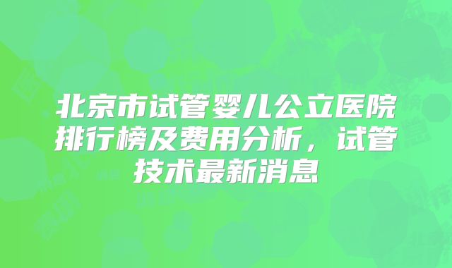 北京市试管婴儿公立医院排行榜及费用分析，试管技术最新消息