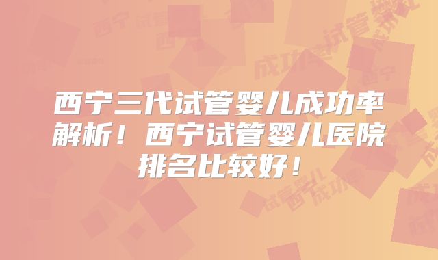 西宁三代试管婴儿成功率解析!西宁试管婴儿医院排名比较好!