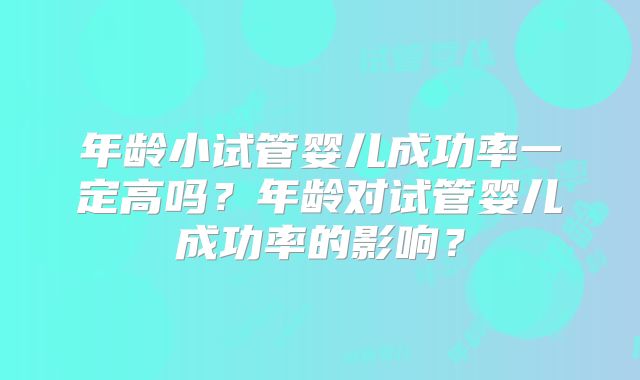 年龄小试管婴儿成功率一定高吗?年龄对试管婴儿成功率的影响?