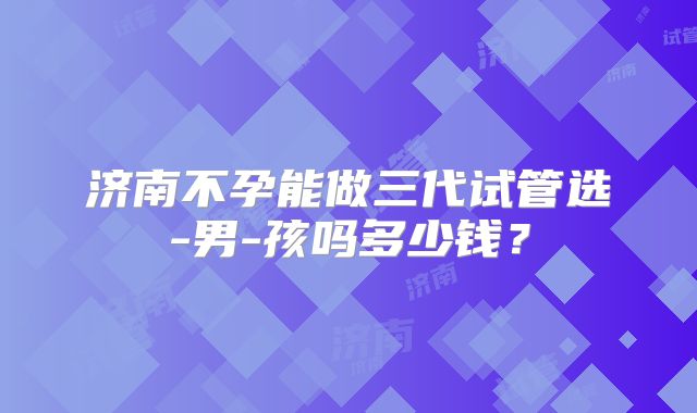济南不孕能做三代试管选-男-孩吗多少钱？