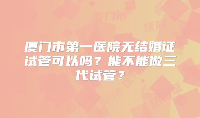 厦门市第一医院无结婚证试管可以吗？能不能做三代试管？
