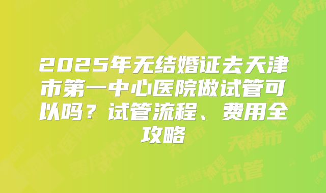 2025年无结婚证去天津市第一中心医院做试管可以吗?试管流程、费用全攻略