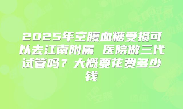 2025年空腹血糖受损可以去江南附属 医院做三代试管吗?大概要花费多少钱