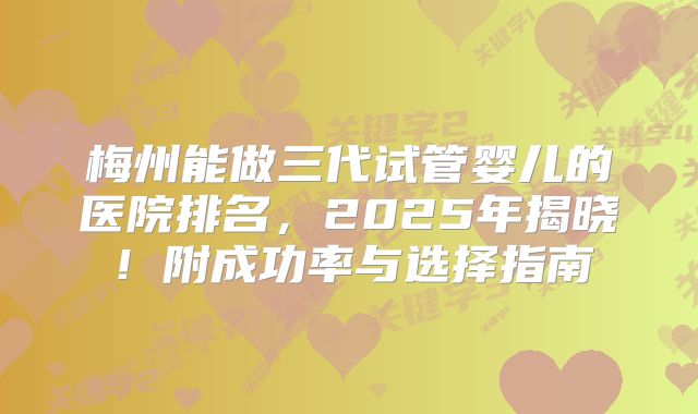 梅州能做三代试管婴儿的医院排名,2025年揭晓!附成功率与选择指南
