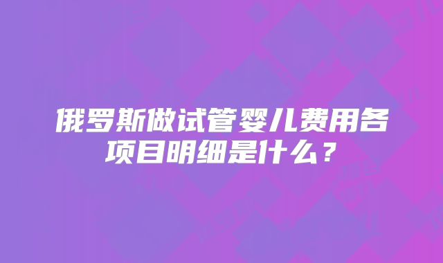 俄罗斯做试管婴儿费用各项目明细是什么？
