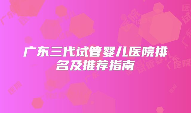 广东三代试管婴儿医院排名及推荐指南