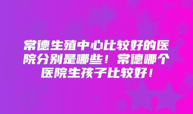 常德生殖中心比较好的医院分别是哪些！常德哪个医院生孩子比较好！