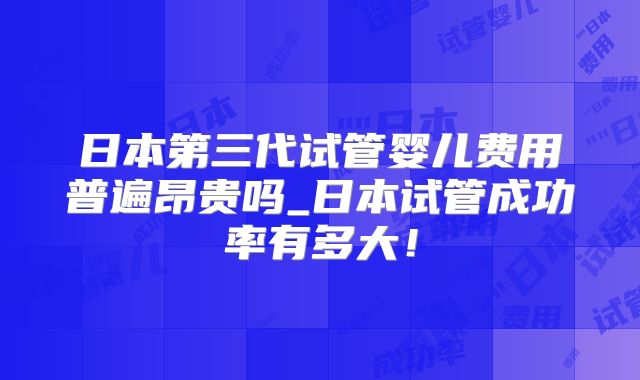 日本第三代试管婴儿费用普遍昂贵吗_日本试管成功率有多大！