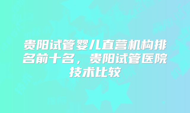 贵阳试管婴儿直营机构排名前十名，贵阳试管医院技术比较
