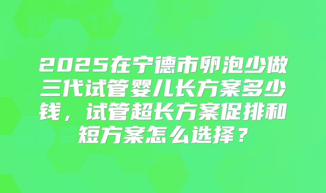 2025在宁德市卵泡少做三代试管婴儿长方案多少钱，试管超长方案促排和短方案怎么选择？