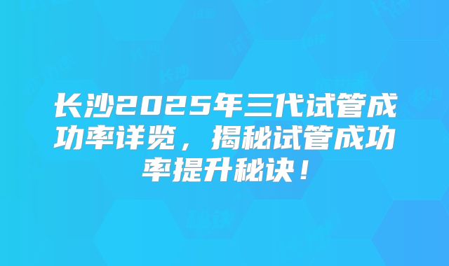 长沙2025年三代试管成功率详览,揭秘试管成功率提升秘诀!