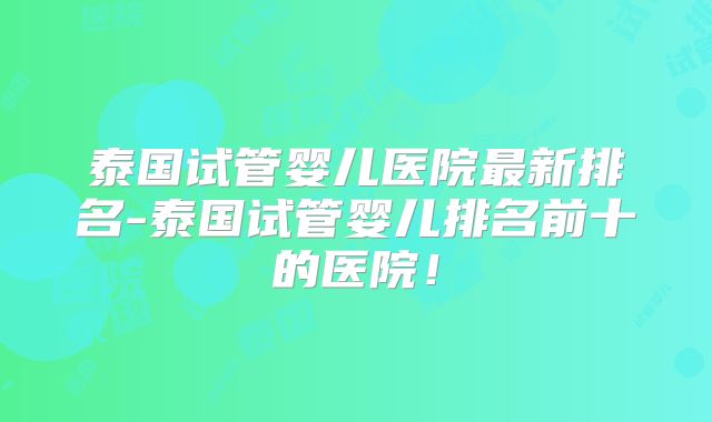 泰国试管婴儿医院最新排名-泰国试管婴儿排名前十的医院！
