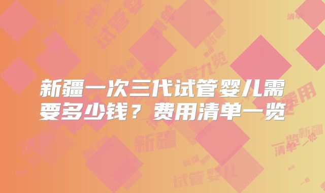 新疆一次三代试管婴儿需要多少钱?费用清单一览