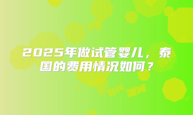 2025年做试管婴儿，泰国的费用情况如何？