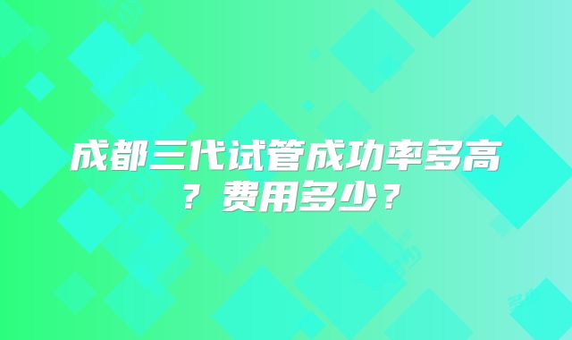 成都三代试管成功率多高？费用多少？