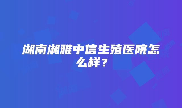 湖南湘雅中信生殖医院怎么样?