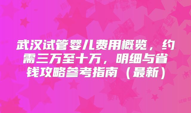 武汉试管婴儿费用概览,约需三万至十万,明细与省钱攻略参考指南(最新)