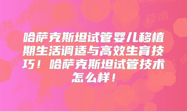 哈萨克斯坦试管婴儿移植期生活调适与高效生育技巧!哈萨克斯坦试管技术怎么样!