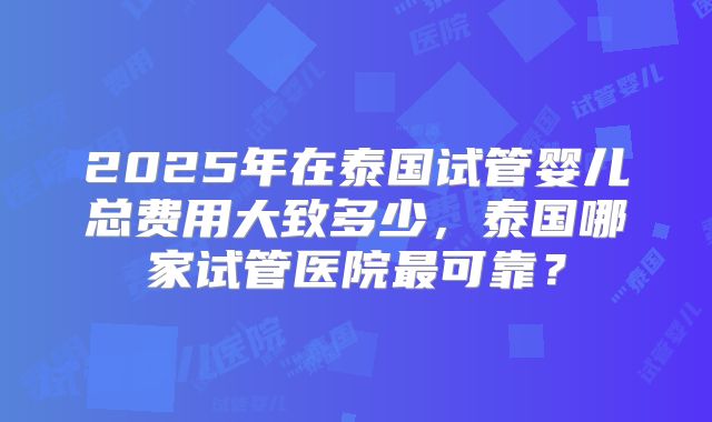 2025年在泰国试管婴儿总费用大致多少，泰国哪家试管医院最可靠？
