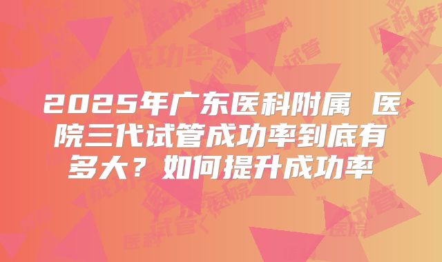 2025年广东医科附属 医院三代试管成功率到底有多大?如何提升成功率