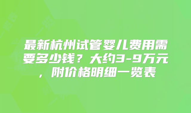 最新杭州试管婴儿费用需要多少钱？大约3-9万元，附价格明细一览表