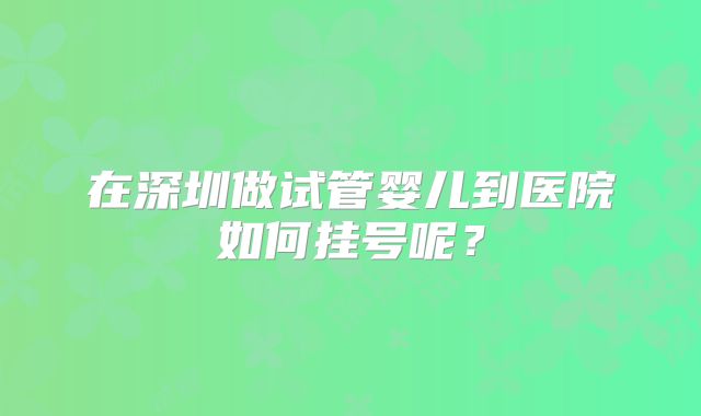 在深圳做试管婴儿到医院如何挂号呢？