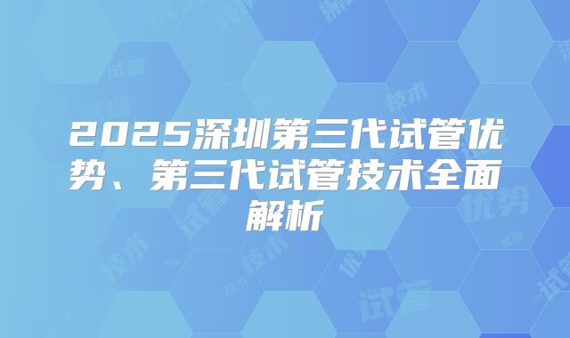 2025深圳第三代试管优势、第三代试管技术全面解析