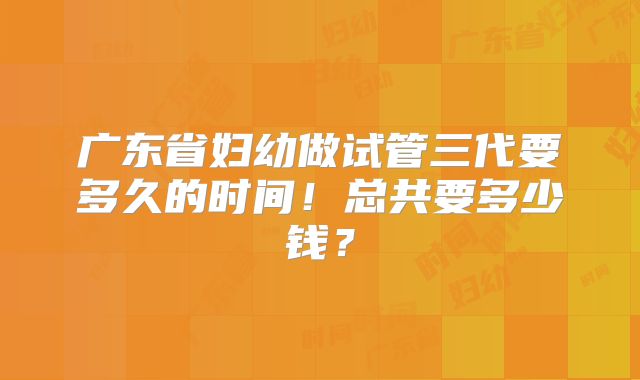 广东省妇幼做试管三代要多久的时间！总共要多少钱？