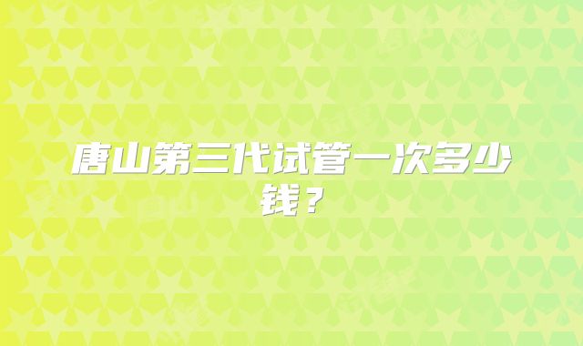 唐山第三代试管一次多少钱？