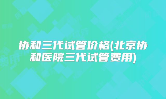协和三代试管价格(北京协和医院三代试管费用)