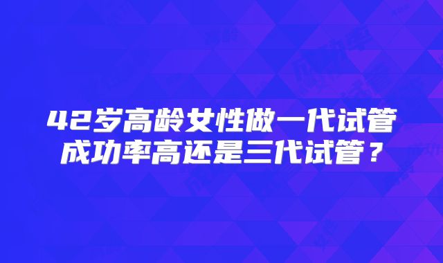 42岁高龄女性做一代试管成功率高还是三代试管？